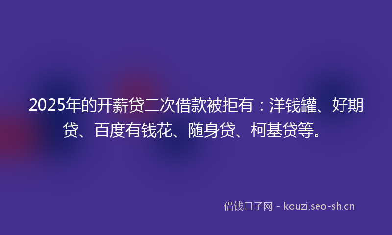 2025年的开薪贷二次借款被拒有：洋钱罐、好期贷、百度有钱花、随身贷、柯基贷等。
