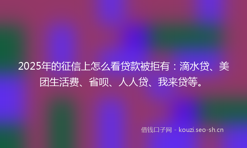 2025年的征信上怎么看贷款被拒有：滴水贷、美团生活费、省呗、人人贷、我来贷等。
