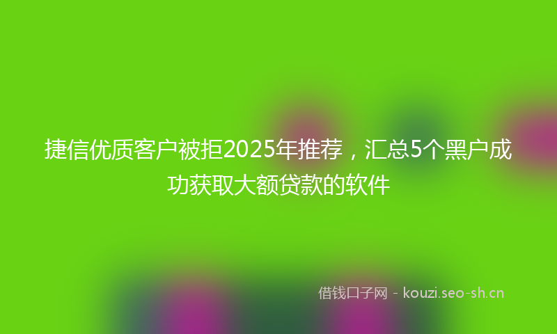 捷信优质客户被拒2025年推荐，汇总5个黑户成功获取大额贷款的软件