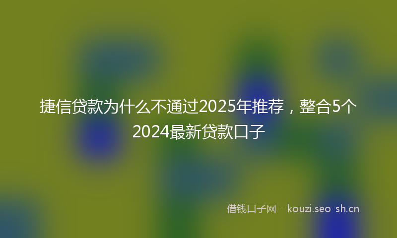 捷信贷款为什么不通过2025年推荐，整合5个2024最新贷款口子