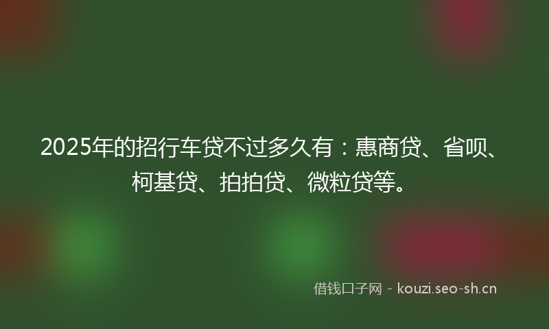 2025年的招行车贷不过多久有：惠商贷、省呗、柯基贷、拍拍贷、微粒贷等。
