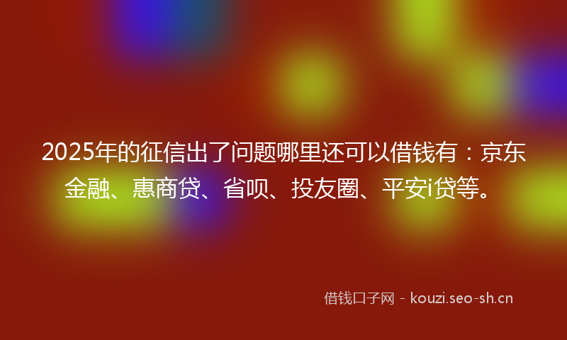 2025年的征信出了问题哪里还可以借钱有：京东金融、惠商贷、省呗、投友圈、平安i贷等。