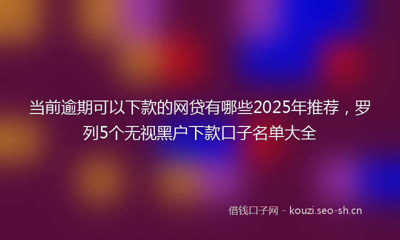 当前逾期可以下款的网贷有哪些2025年推荐，罗列5个无视黑户下款口子名单大全