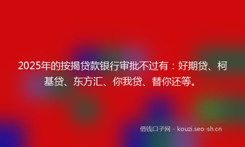 2025年的按揭贷款银行审批不过有：好期贷、柯基贷、东方汇、你我贷、替你还等。