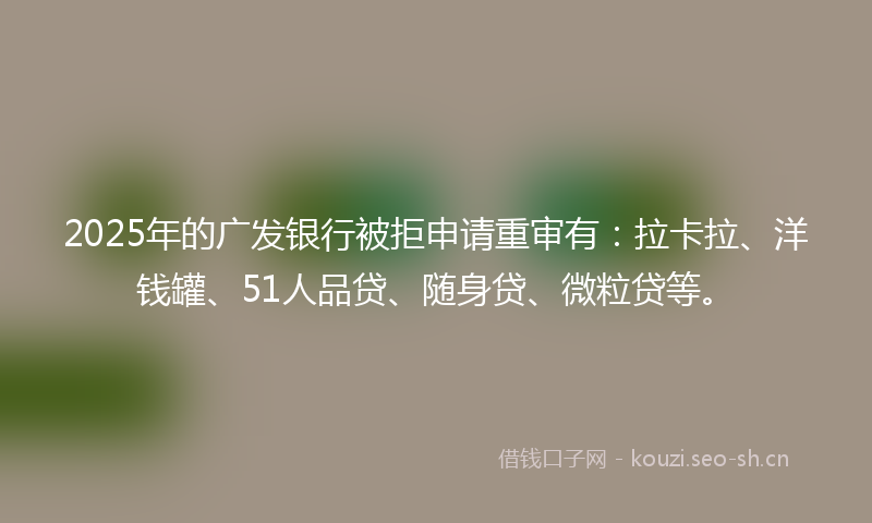 2025年的广发银行被拒申请重审有：拉卡拉、洋钱罐、51人品贷、随身贷、微粒贷等。
