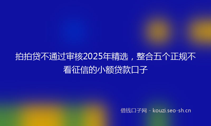拍拍贷不通过审核2025年精选，整合五个正规不看征信的小额贷款口子