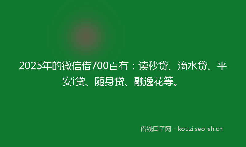 2025年的微信借700百有：读秒贷、滴水贷、平安i贷、随身贷、融逸花等。