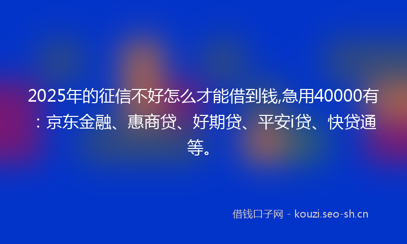 2025年的征信不好怎么才能借到钱,急用40000有：京东金融、惠商贷、好期贷、平安i贷、快贷通等。