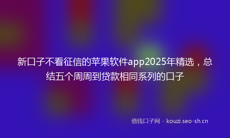 新口子不看征信的苹果软件app2025年精选,总结五个周周到贷款相同系列的口子