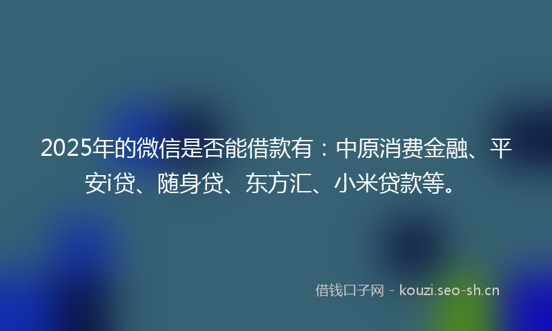 2025年的微信是否能借款有：中原消费金融、平安i贷、随身贷、东方汇、小米贷款等。