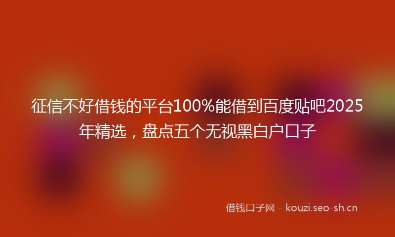 征信不好借钱的平台100%能借到百度贴吧2025年精选，盘点五个无视黑白户口子