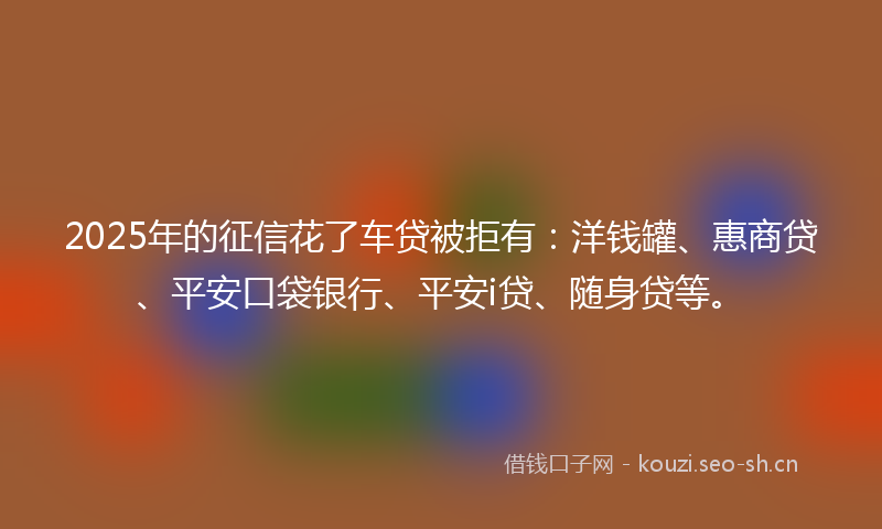 2025年的征信花了车贷被拒有：洋钱罐、惠商贷、平安口袋银行、平安i贷、随身贷等。