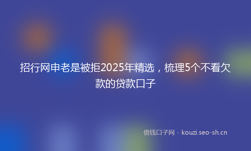 招行网申老是被拒2025年精选，梳理5个不看欠款的贷款口子