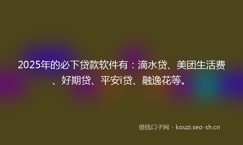 2025年的必下贷款软件有：滴水贷、美团生活费、好期贷、平安i贷、融逸花等。