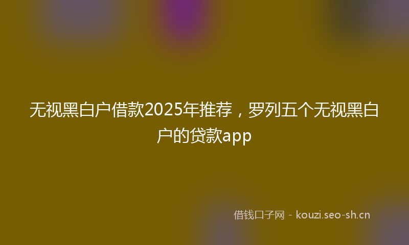 无视黑白户借款2025年推荐，罗列五个无视黑白户的贷款app