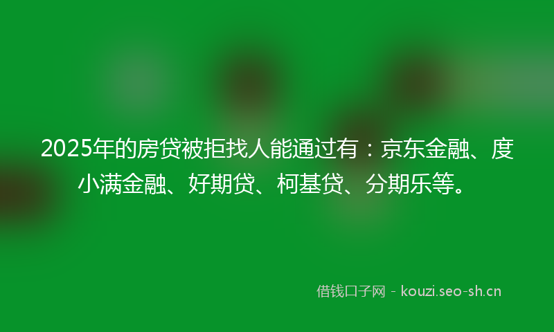 2025年的房贷被拒找人能通过有：京东金融、度小满金融、好期贷、柯基贷、分期乐等。