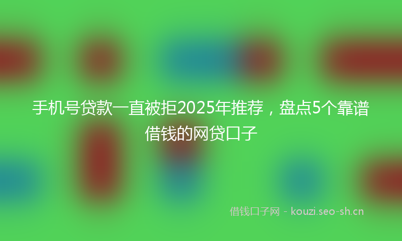 手机号贷款一直被拒2025年推荐，盘点5个靠谱借钱的网贷口子