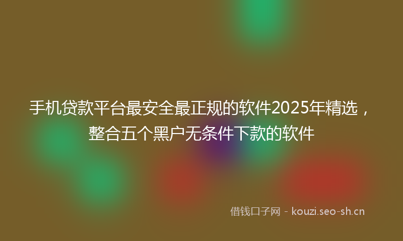 手机贷款平台最安全最正规的软件2025年精选，整合五个黑户无条件下款的软件