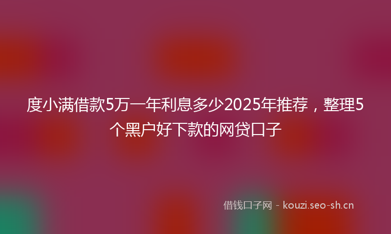 度小满借款5万一年利息多少2025年推荐，整理5个黑户好下款的网贷口子