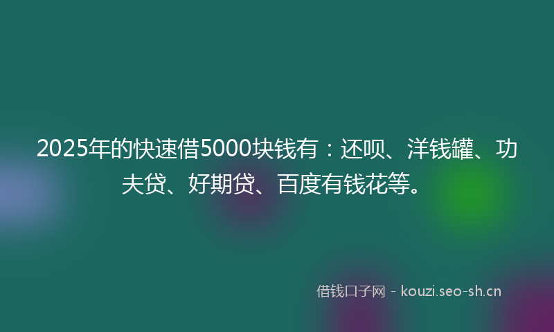 2025年的快速借5000块钱有：还呗、洋钱罐、功夫贷、好期贷、百度有钱花等。