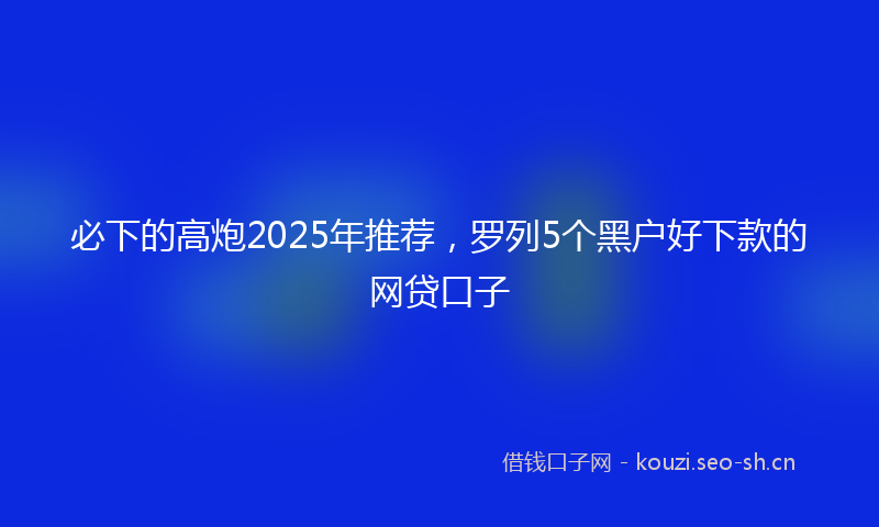 必下的高炮2025年推荐，罗列5个黑户好下款的网贷口子