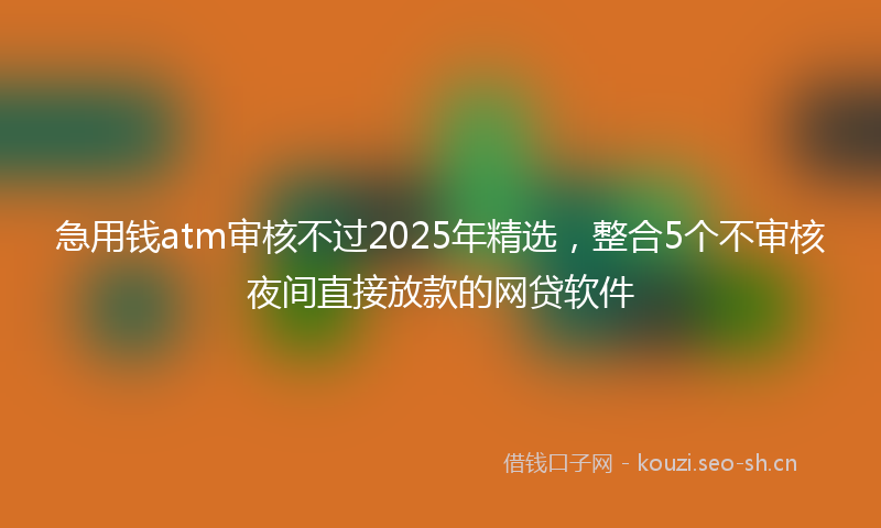 急用钱atm审核不过2025年精选，整合5个不审核夜间直接放款的网贷软件