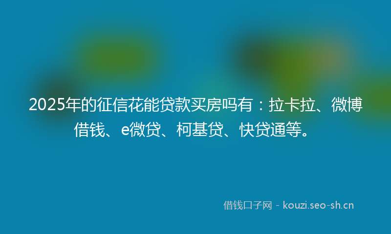 2025年的征信花能贷款买房吗有：拉卡拉、微博借钱、e微贷、柯基贷、快贷通等。