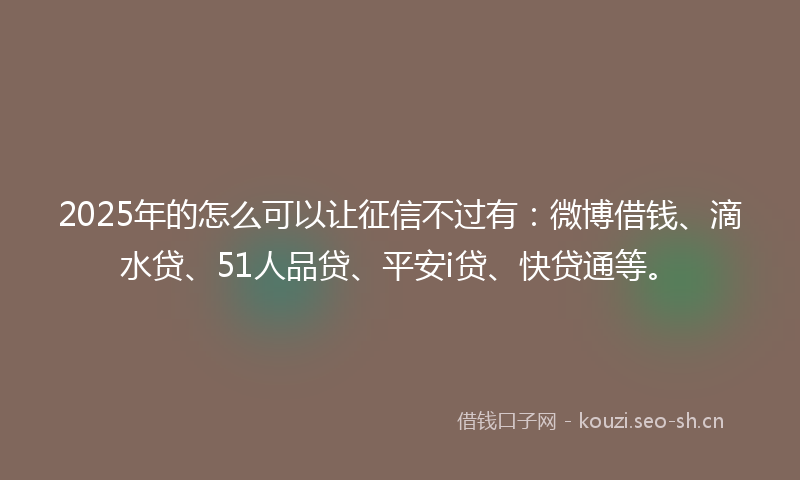 2025年的怎么可以让征信不过有：微博借钱、滴水贷、51人品贷、平安i贷、快贷通等。