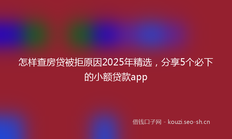 怎样查房贷被拒原因2025年精选，分享5个必下的小额贷款app
