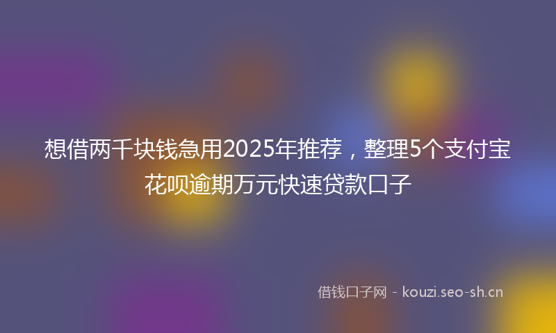 想借两千块钱急用2025年推荐，整理5个支付宝花呗逾期万元快速贷款口子