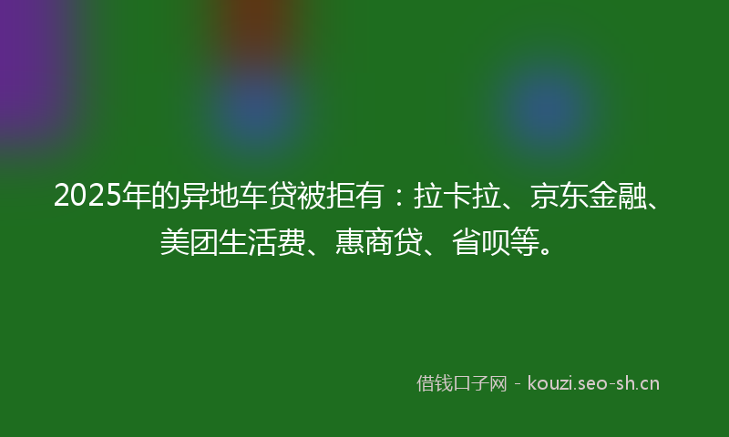 2025年的异地车贷被拒有：拉卡拉、京东金融、美团生活费、惠商贷、省呗等。
