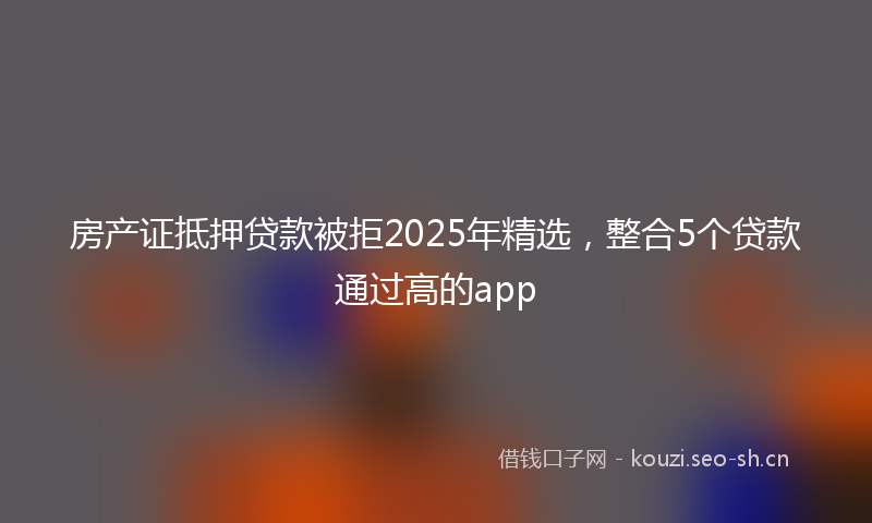 房产证抵押贷款被拒2025年精选，整合5个贷款通过高的app