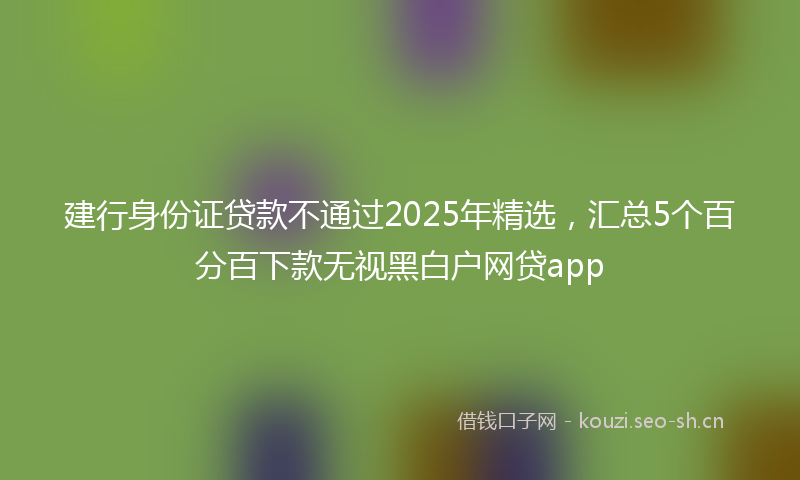 建行身份证贷款不通过2025年精选，汇总5个百分百下款无视黑白户网贷app
