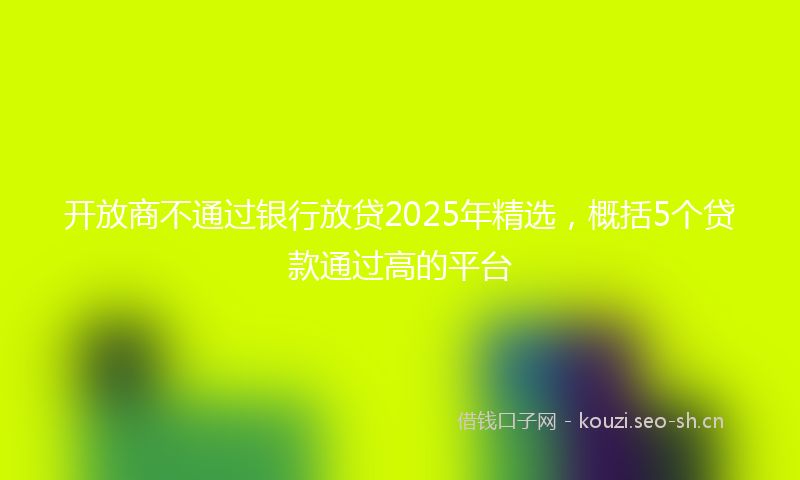 开放商不通过银行放贷2025年精选，概括5个贷款通过高的平台