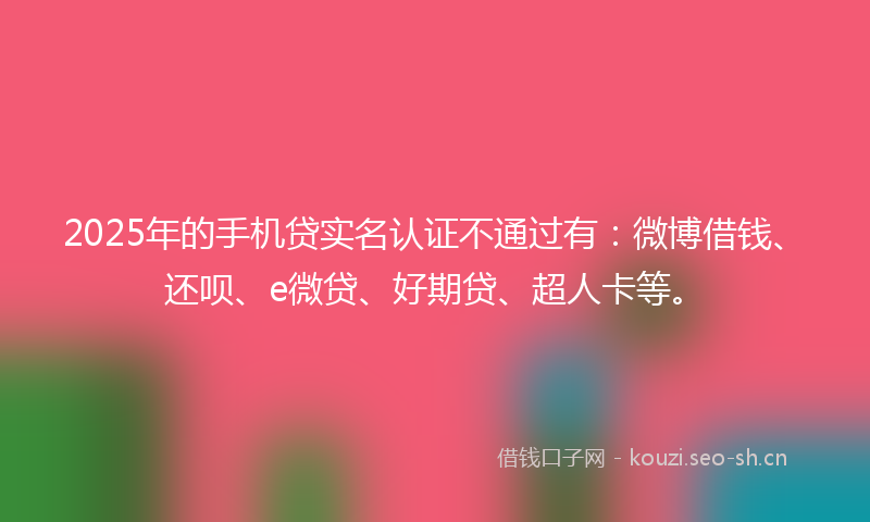 2025年的手机贷实名认证不通过有：微博借钱、还呗、e微贷、好期贷、超人卡等。