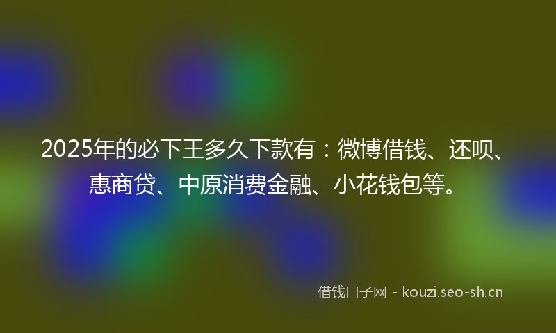 2025年的必下王多久下款有：微博借钱、还呗、惠商贷、中原消费金融、小花钱包等。