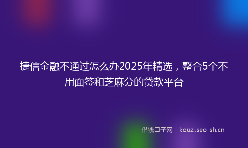 捷信金融不通过怎么办2025年精选，整合5个不用面签和芝麻分的贷款平台