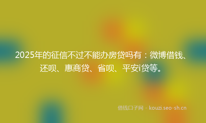 2025年的征信不过不能办房贷吗有：微博借钱、还呗、惠商贷、省呗、平安i贷等。