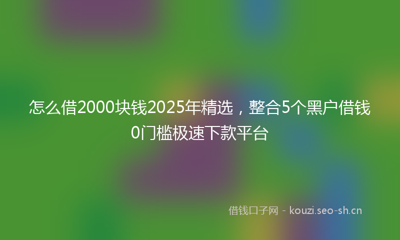 怎么借2000块钱2025年精选，整合5个黑户借钱0门槛极速下款平台