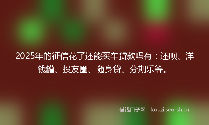 2025年的征信花了还能买车贷款吗有：还呗、洋钱罐、投友圈、随身贷、分期乐等。