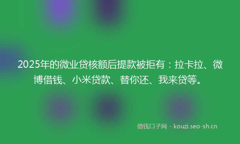 2025年的微业贷核额后提款被拒有：拉卡拉、微博借钱、小米贷款、替你还、我来贷等。
