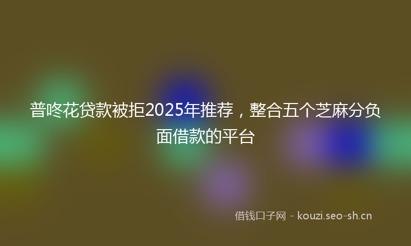 普咚花贷款被拒2025年推荐，整合五个芝麻分负面借款的平台