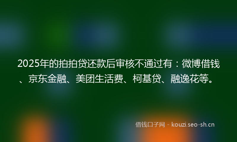 2025年的拍拍贷还款后审核不通过有：微博借钱、京东金融、美团生活费、柯基贷、融逸花等。