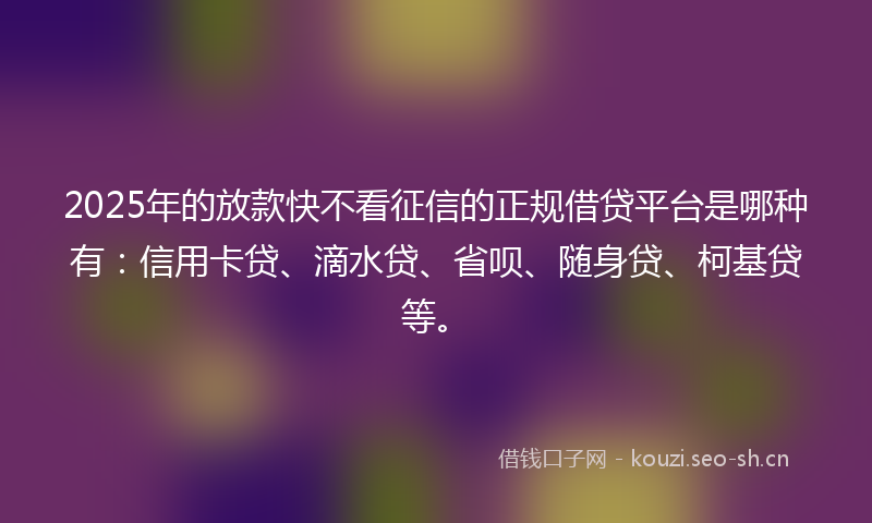 2025年的放款快不看征信的正规借贷平台是哪种有：信用卡贷、滴水贷、省呗、随身贷、柯基贷等。