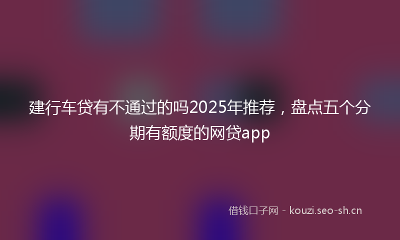建行车贷有不通过的吗2025年推荐,盘点五个分期有额度的网贷app