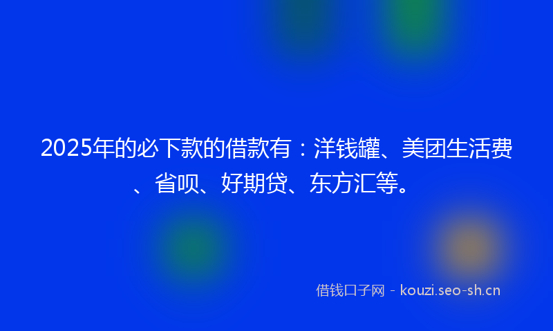 2025年的必下款的借款有：洋钱罐、美团生活费、省呗、好期贷、东方汇等。