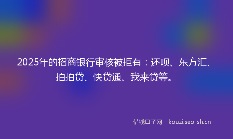 2025年的招商银行审核被拒有：还呗、东方汇、拍拍贷、快贷通、我来贷等。