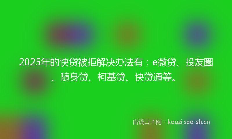 2025年的快贷被拒解决办法有：e微贷、投友圈、随身贷、柯基贷、快贷通等。
