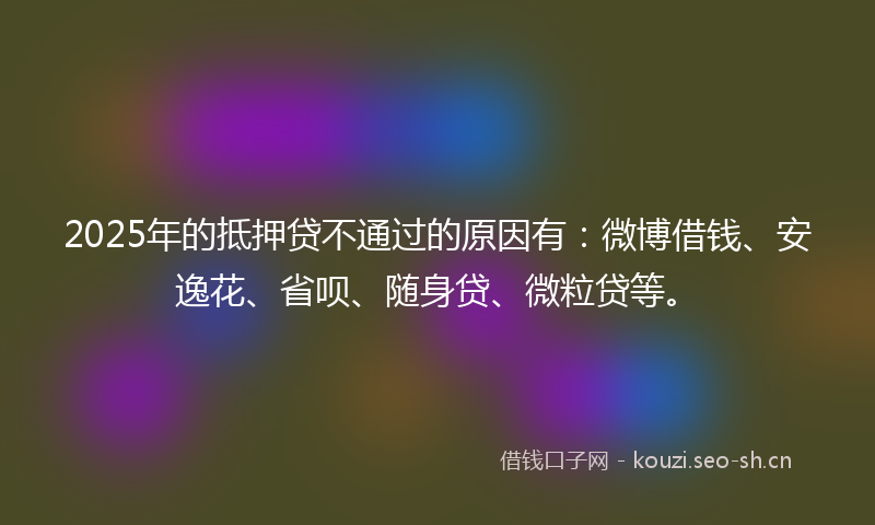 2025年的抵押贷不通过的原因有：微博借钱、安逸花、省呗、随身贷、微粒贷等。