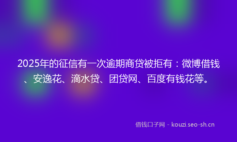2025年的征信有一次逾期商贷被拒有：微博借钱、安逸花、滴水贷、团贷网、百度有钱花等。